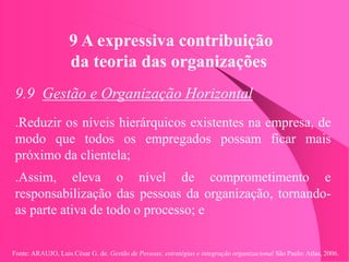 Fonte: ARAUJO, Luis César G. de. Gestão de Pessoas; estratégias e integração organizacional São Paulo: Atlas, 2006.
9 A expressiva contribuição
da teoria das organizações
9.9 Gestão e Organização Horizontal
.Reduzir os níveis hierárquicos existentes na empresa, de
modo que todos os empregados possam ficar mais
próximo da clientela;
.Assim, eleva o nível de comprometimento e
responsabilização das pessoas da organização, tornando-
as parte ativa de todo o processo; e
 