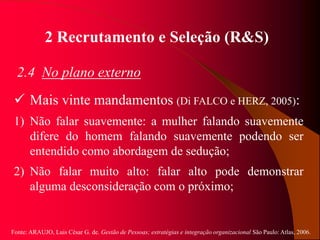 Fonte: ARAUJO, Luis César G. de. Gestão de Pessoas; estratégias e integração organizacional São Paulo: Atlas, 2006.
2 Recrutamento e Seleção (R&S)
2.4 No plano externo
 Mais vinte mandamentos (Di FALCO e HERZ, 2005):
1) Não falar suavemente: a mulher falando suavemente
difere do homem falando suavemente podendo ser
entendido como abordagem de sedução;
2) Não falar muito alto: falar alto pode demonstrar
alguma desconsideração com o próximo;
 