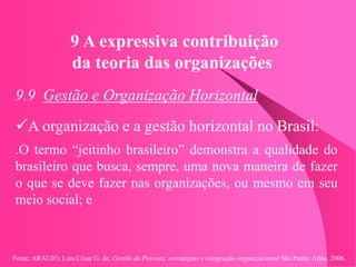 Fonte: ARAUJO, Luis César G. de. Gestão de Pessoas; estratégias e integração organizacional São Paulo: Atlas, 2006.
9 A expressiva contribuição
da teoria das organizações
9.9 Gestão e Organização Horizontal
A organização e a gestão horizontal no Brasil:
.O termo “jeitinho brasileiro” demonstra a qualidade do
brasileiro que busca, sempre, uma nova maneira de fazer
o que se deve fazer nas organizações, ou mesmo em seu
meio social; e
 