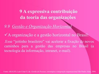 Fonte: ARAUJO, Luis César G. de. Gestão de Pessoas; estratégias e integração organizacional São Paulo: Atlas, 2006.
9 A expressiva contribuição
da teoria das organizações
9.9 Gestão e Organização Horizontal
A organização e a gestão horizontal no Brasil:
.Esse “jeitinho brasileiro” vai acelerar a fixação de novos
caminhos para a gestão das empresas no Brasil (a
tecnologia da informação, intranet, e-mail).
 
