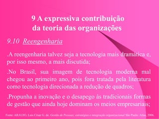 Fonte: ARAUJO, Luis César G. de. Gestão de Pessoas; estratégias e integração organizacional São Paulo: Atlas, 2006.
9 A expressiva contribuição
da teoria das organizações
9.10 Reengenharia
.A reengenharia talvez seja a tecnologia mais dramática e,
por isso mesmo, a mais discutida;
.No Brasil, sua imagem de tecnologia moderna mal
chegou ao primeiro ano, pois fora tratada pela literatura
como tecnologia direcionada a redução de quadros;
.Propunha a inovação e o desapego às tradicionais formas
de gestão que ainda hoje dominam os meios empresariais;
 