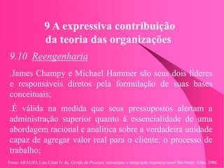 Fonte: ARAUJO, Luis César G. de. Gestão de Pessoas; estratégias e integração organizacional São Paulo: Atlas, 2006.
9 A expressiva contribuição
da teoria das organizações
9.10 Reengenharia
.James Champy e Michael Hammer são seus dois líderes
e responsáveis diretos pela formulação de suas bases
conceituais;
.É válida na medida que seus pressupostos alertam a
administração superior quanto à essencialidade de uma
abordagem racional e analítica sobre a verdadeira unidade
capaz de agregar valor real para o cliente: o processo de
trabalho;
 