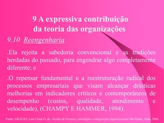 Fonte: ARAUJO, Luis César G. de. Gestão de Pessoas; estratégias e integração organizacional São Paulo: Atlas, 2006.
9 A expressiva contribuição
da teoria das organizações
9.10 Reengenharia
.Ela rejeita a sabedoria convencional e as tradições
herdadas do passado, para engendrar algo completamente
diferente; e
.O repensar fundamental e a reestruturação radical dos
processos empresariais que visam alcançar drásticas
melhorias em indicadores críticos e contemporâneos de
desempenho (custos, qualidade, atendimento e
velocidade), (CHAMPY E HAMMER, 1994).
 