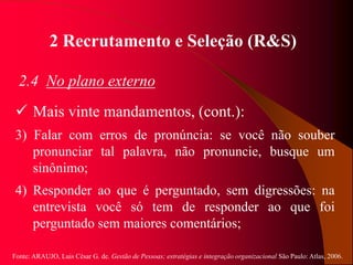 Fonte: ARAUJO, Luis César G. de. Gestão de Pessoas; estratégias e integração organizacional São Paulo: Atlas, 2006.
2 Recrutamento e Seleção (R&S)
2.4 No plano externo
 Mais vinte mandamentos, (cont.):
3) Falar com erros de pronúncia: se você não souber
pronunciar tal palavra, não pronuncie, busque um
sinônimo;
4) Responder ao que é perguntado, sem digressões: na
entrevista você só tem de responder ao que foi
perguntado sem maiores comentários;
 