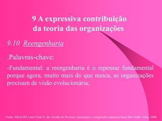Fonte: ARAUJO, Luis César G. de. Gestão de Pessoas; estratégias e integração organizacional São Paulo: Atlas, 2006.
9 A expressiva contribuição
da teoria das organizações
9.10 Reengenharia
.Palavras-chave:
-Fundamental: a reengenharia é o repensar fundamental
porque agora, muito mais do que nunca, as organizações
precisam de visão evolucionária;
 
