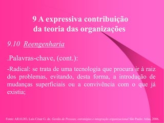 Fonte: ARAUJO, Luis César G. de. Gestão de Pessoas; estratégias e integração organizacional São Paulo: Atlas, 2006.
9 A expressiva contribuição
da teoria das organizações
9.10 Reengenharia
.Palavras-chave, (cont.):
-Radical: se trata de uma tecnologia que procura ir à raiz
dos problemas, evitando, desta forma, a introdução de
mudanças superficiais ou a convivência com o que já
existia;
 