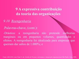 Fonte: ARAUJO, Luis César G. de. Gestão de Pessoas; estratégias e integração organizacional São Paulo: Atlas, 2006.
9 A expressiva contribuição
da teoria das organizações
9.10 Reengenharia
.Palavras-chave, (cont.):
-Drástica: a reengenharia não pretende melhorias
marginais ou em pequenos volumes, quantidades e
efeitos. A reengenharia foi idealizada para empresas que
queiram dar saltos de 1.000%; e
 