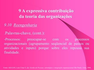 Fonte: ARAUJO, Luis César G. de. Gestão de Pessoas; estratégias e integração organizacional São Paulo: Atlas, 2006.
9 A expressiva contribuição
da teoria das organizações
9.10 Reengenharia
.Palavras-chave, (cont.):
-Processos: preocupar-se com os processos
organizacionais (agrupamento seqüencial de passos ou
atividades e inputs) porque sobre eles repousa sua
finalidade.
 