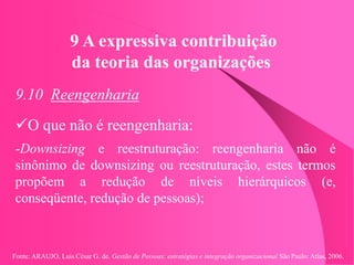 Fonte: ARAUJO, Luis César G. de. Gestão de Pessoas; estratégias e integração organizacional São Paulo: Atlas, 2006.
9 A expressiva contribuição
da teoria das organizações
9.10 Reengenharia
O que não é reengenharia:
-Downsizing e reestruturação: reengenharia não é
sinônimo de downsizing ou reestruturação, estes termos
propõem a redução de níveis hierárquicos (e,
conseqüente, redução de pessoas);
 