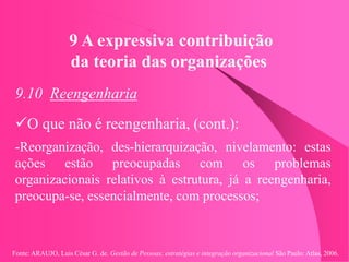 Fonte: ARAUJO, Luis César G. de. Gestão de Pessoas; estratégias e integração organizacional São Paulo: Atlas, 2006.
9 A expressiva contribuição
da teoria das organizações
9.10 Reengenharia
O que não é reengenharia, (cont.):
-Reorganização, des-hierarquização, nivelamento: estas
ações estão preocupadas com os problemas
organizacionais relativos à estrutura, já a reengenharia,
preocupa-se, essencialmente, com processos;
 