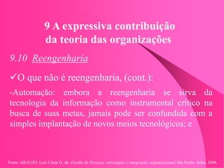 Fonte: ARAUJO, Luis César G. de. Gestão de Pessoas; estratégias e integração organizacional São Paulo: Atlas, 2006.
9 A expressiva contribuição
da teoria das organizações
9.10 Reengenharia
O que não é reengenharia, (cont.):
-Automação: embora a reengenharia se sirva da
tecnologia da informação como instrumental crítico na
busca de suas metas, jamais pode ser confundida com a
simples implantação de novos meios tecnológicos; e
 