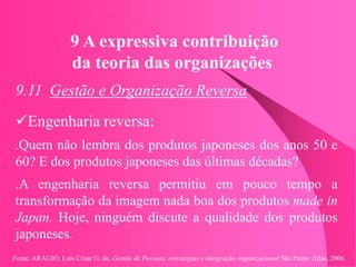 Fonte: ARAUJO, Luis César G. de. Gestão de Pessoas; estratégias e integração organizacional São Paulo: Atlas, 2006.
9 A expressiva contribuição
da teoria das organizações
9.11 Gestão e Organização Reversa
Engenharia reversa:
.Quem não lembra dos produtos japoneses dos anos 50 e
60? E dos produtos japoneses das últimas décadas?
.A engenharia reversa permitiu em pouco tempo a
transformação da imagem nada boa dos produtos made in
Japan. Hoje, ninguém discute a qualidade dos produtos
japoneses.
 