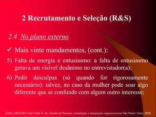 Fonte: ARAUJO, Luis César G. de. Gestão de Pessoas; estratégias e integração organizacional São Paulo: Atlas, 2006.
2 Recrutamento e Seleção (R&S)
2.4 No plano externo
 Mais vinte mandamentos, (cont.):
5) Falta de energia e entusiasmo: a falta de entusiasmo
gerava um visível desânimo no entrevistador(a);
6) Pedir desculpas (só quando for rigorosamente
necessário): talvez, no caso da mulher pode soar algo
diferente que se confunde com algum outro interesse;
 