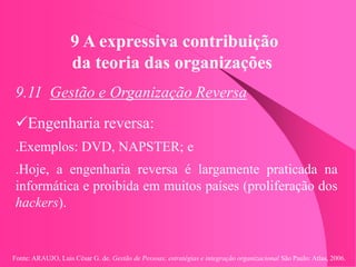 Fonte: ARAUJO, Luis César G. de. Gestão de Pessoas; estratégias e integração organizacional São Paulo: Atlas, 2006.
9 A expressiva contribuição
da teoria das organizações
9.11 Gestão e Organização Reversa
Engenharia reversa:
.Exemplos: DVD, NAPSTER; e
.Hoje, a engenharia reversa é largamente praticada na
informática e proibida em muitos países (proliferação dos
hackers).
 