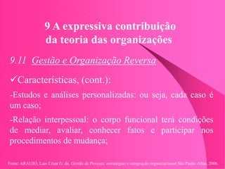 Fonte: ARAUJO, Luis César G. de. Gestão de Pessoas; estratégias e integração organizacional São Paulo: Atlas, 2006.
9 A expressiva contribuição
da teoria das organizações
9.11 Gestão e Organização Reversa
Características, (cont.):
-Estudos e análises personalizadas: ou seja, cada caso é
um caso;
-Relação interpessoal: o corpo funcional terá condições
de mediar, avaliar, conhecer fatos e participar nos
procedimentos de mudança;
 