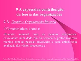 Fonte: ARAUJO, Luis César G. de. Gestão de Pessoas; estratégias e integração organizacional São Paulo: Atlas, 2006.
9 A expressiva contribuição
da teoria das organizações
9.11 Gestão e Organização Reversa
Características, (cont.):
-Reunião semanal com as pessoas diretamente
envolvidas: num dado dia da semana o gestor realizará
reunião com as pessoas envolvidas e será, então, feita
avaliação dos vários processos; e
 
