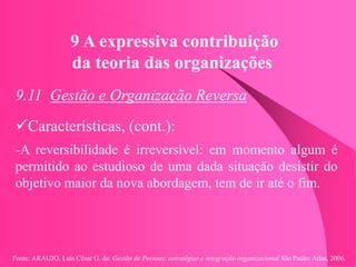 Fonte: ARAUJO, Luis César G. de. Gestão de Pessoas; estratégias e integração organizacional São Paulo: Atlas, 2006.
9 A expressiva contribuição
da teoria das organizações
9.11 Gestão e Organização Reversa
Características, (cont.):
-A reversibilidade é irreversível: em momento algum é
permitido ao estudioso de uma dada situação desistir do
objetivo maior da nova abordagem, tem de ir até o fim.
 