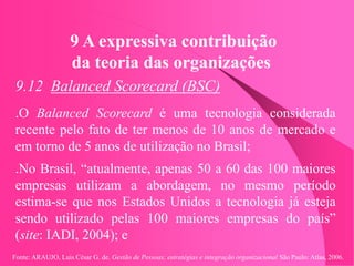 Fonte: ARAUJO, Luis César G. de. Gestão de Pessoas; estratégias e integração organizacional São Paulo: Atlas, 2006.
9 A expressiva contribuição
da teoria das organizações
9.12 Balanced Scorecard (BSC)
.O Balanced Scorecard é uma tecnologia considerada
recente pelo fato de ter menos de 10 anos de mercado e
em torno de 5 anos de utilização no Brasil;
.No Brasil, “atualmente, apenas 50 a 60 das 100 maiores
empresas utilizam a abordagem, no mesmo período
estima-se que nos Estados Unidos a tecnologia já esteja
sendo utilizado pelas 100 maiores empresas do país”
(site: IADI, 2004); e
 