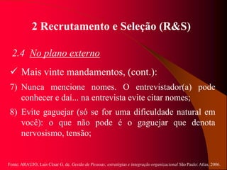 Fonte: ARAUJO, Luis César G. de. Gestão de Pessoas; estratégias e integração organizacional São Paulo: Atlas, 2006.
2 Recrutamento e Seleção (R&S)
2.4 No plano externo
 Mais vinte mandamentos, (cont.):
7) Nunca mencione nomes. O entrevistador(a) pode
conhecer e daí... na entrevista evite citar nomes;
8) Evite gaguejar (só se for uma dificuldade natural em
você): o que não pode é o gaguejar que denota
nervosismo, tensão;
 