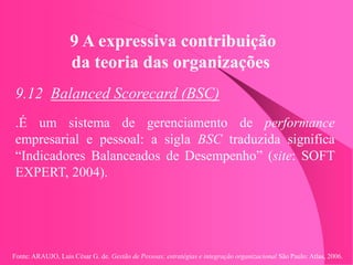 Fonte: ARAUJO, Luis César G. de. Gestão de Pessoas; estratégias e integração organizacional São Paulo: Atlas, 2006.
9 A expressiva contribuição
da teoria das organizações
9.12 Balanced Scorecard (BSC)
.É um sistema de gerenciamento de performance
empresarial e pessoal: a sigla BSC traduzida significa
“Indicadores Balanceados de Desempenho” (site: SOFT
EXPERT, 2004).
 
