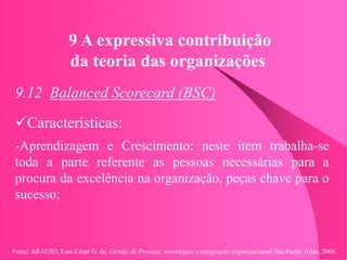 Fonte: ARAUJO, Luis César G. de. Gestão de Pessoas; estratégias e integração organizacional São Paulo: Atlas, 2006.
9 A expressiva contribuição
da teoria das organizações
9.12 Balanced Scorecard (BSC)
Características:
-Aprendizagem e Crescimento: neste item trabalha-se
toda a parte referente as pessoas necessárias para a
procura da excelência na organização, peças chave para o
sucesso;
 