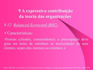 Fonte: ARAUJO, Luis César G. de. Gestão de Pessoas; estratégias e integração organizacional São Paulo: Atlas, 2006.
9 A expressiva contribuição
da teoria das organizações
9.12 Balanced Scorecard (BSC)
Características:
-Pessoas (clientes, consumidores): a preocupação deve
girar em torno de satisfazer as necessidades de seus
clientes, sejam eles internos ou externos; e
 