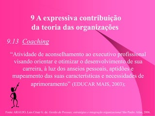 Fonte: ARAUJO, Luis César G. de. Gestão de Pessoas; estratégias e integração organizacional São Paulo: Atlas, 2006.
9 A expressiva contribuição
da teoria das organizações
9.13 Coaching
“Atividade de aconselhamento ao executivo profissional
visando orientar e otimizar o desenvolvimento de sua
carreira, à luz dos anseios pessoais, aptidões e
mapeamento das suas características e necessidades de
aprimoramento” (EDUCAR MAIS, 2003);
 