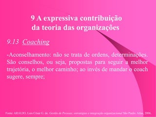 Fonte: ARAUJO, Luis César G. de. Gestão de Pessoas; estratégias e integração organizacional São Paulo: Atlas, 2006.
9 A expressiva contribuição
da teoria das organizações
9.13 Coaching
-Aconselhamento: não se trata de ordens, determinações.
São conselhos, ou seja, propostas para seguir a melhor
trajetória, o melhor caminho; ao invés de mandar o coach
sugere, sempre;
 