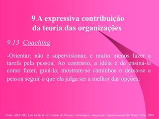 Fonte: ARAUJO, Luis César G. de. Gestão de Pessoas; estratégias e integração organizacional São Paulo: Atlas, 2006.
9 A expressiva contribuição
da teoria das organizações
9.13 Coaching
-Orientar: não é supervisionar, e muito menos fazer a
tarefa pela pessoa. Ao contrário, a idéia é de ensiná-la
como fazer, guiá-la, mostram-se caminhos e deixa-se a
pessoa seguir o que ela julga ser a melhor das opções;
 