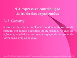 Fonte: ARAUJO, Luis César G. de. Gestão de Pessoas; estratégias e integração organizacional São Paulo: Atlas, 2006.
9 A expressiva contribuição
da teoria das organizações
9.13 Coaching
-Otimizar: buscar a excelência do desenvolvimento da
carreira, em função executiva ou até mesmo, no caso de
ação empreendedora, no menor espaço de tempo e da
forma mais simples possível;
 
