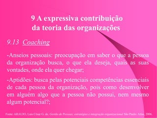 Fonte: ARAUJO, Luis César G. de. Gestão de Pessoas; estratégias e integração organizacional São Paulo: Atlas, 2006.
9 A expressiva contribuição
da teoria das organizações
9.13 Coaching
-Anseios pessoais: preocupação em saber o que a pessoa
da organização busca, o que ela deseja, quais as suas
vontades, onde ela quer chegar;
-Aptidões: busca pelas potenciais competências essenciais
de cada pessoa da organização, pois como desenvolver
em alguém algo que a pessoa não possui, nem mesmo
algum potencial?;
 