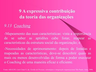 Fonte: ARAUJO, Luis César G. de. Gestão de Pessoas; estratégias e integração organizacional São Paulo: Atlas, 2006.
9 A expressiva contribuição
da teoria das organizações
9.13 Coaching
-Mapeamento das suas características: vista a importância
de se saber as aptidões cabe listar, mapear as
características da estrutura social da organização; e
-Necessidades de aprimoramento: depois de listadas e
mapeadas as características, deve-se descobrir quais as
mais ou menos desenvolvidas de forma a poder executar
o Coaching de uma maneira eficaz e eficiente.
 