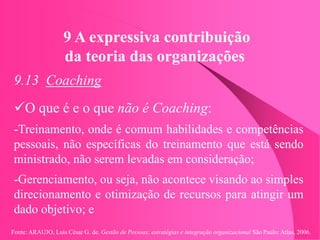 Fonte: ARAUJO, Luis César G. de. Gestão de Pessoas; estratégias e integração organizacional São Paulo: Atlas, 2006.
9 A expressiva contribuição
da teoria das organizações
9.13 Coaching
O que é e o que não é Coaching:
-Treinamento, onde é comum habilidades e competências
pessoais, não específicas do treinamento que está sendo
ministrado, não serem levadas em consideração;
-Gerenciamento, ou seja, não acontece visando ao simples
direcionamento e otimização de recursos para atingir um
dado objetivo; e
 