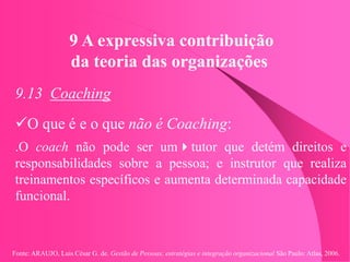 Fonte: ARAUJO, Luis César G. de. Gestão de Pessoas; estratégias e integração organizacional São Paulo: Atlas, 2006.
9 A expressiva contribuição
da teoria das organizações
9.13 Coaching
O que é e o que não é Coaching:
.O coach não pode ser umtutor que detém direitos e
responsabilidades sobre a pessoa; e instrutor que realiza
treinamentos específicos e aumenta determinada capacidade
funcional.
 