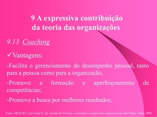 Fonte: ARAUJO, Luis César G. de. Gestão de Pessoas; estratégias e integração organizacional São Paulo: Atlas, 2006.
9 A expressiva contribuição
da teoria das organizações
9.13 Coaching
Vantagens:
-Facilita o gerenciamento do desempenho pessoal, tanto
para a pessoa como para a organização;
-Promove a formação e aperfeiçoamento de
competências;
-Promove a busca por melhores resultados;
 