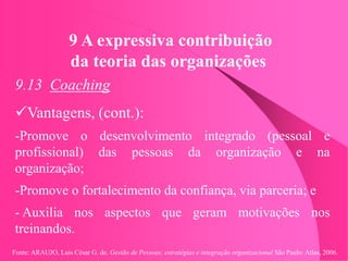 Fonte: ARAUJO, Luis César G. de. Gestão de Pessoas; estratégias e integração organizacional São Paulo: Atlas, 2006.
9 A expressiva contribuição
da teoria das organizações
9.13 Coaching
Vantagens, (cont.):
-Promove o desenvolvimento integrado (pessoal e
profissional) das pessoas da organização e na
organização;
-Promove o fortalecimento da confiança, via parceria; e
- Auxilia nos aspectos que geram motivações nos
treinandos.
 