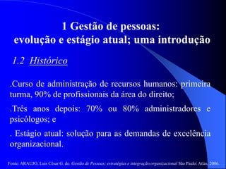 Fonte: ARAUJO, Luis César G. de. Gestão de Pessoas; estratégias e integração organizacional São Paulo: Atlas, 2006.
1 Gestão de pessoas:
evolução e estágio atual; uma introdução
1.2 Histórico
.Curso de administração de recursos humanos: primeira
turma, 90% de profissionais da área do direito;
.Três anos depois: 70% ou 80% administradores e
psicólogos; e
. Estágio atual: solução para as demandas de excelência
organizacional.
 