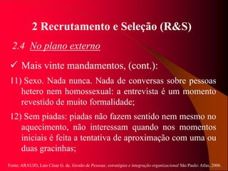 Fonte: ARAUJO, Luis César G. de. Gestão de Pessoas; estratégias e integração organizacional São Paulo: Atlas, 2006.
2 Recrutamento e Seleção (R&S)
2.4 No plano externo
 Mais vinte mandamentos, (cont.):
11) Sexo. Nada nunca. Nada de conversas sobre pessoas
hetero nem homossexual: a entrevista é um momento
revestido de muito formalidade;
12) Sem piadas: piadas não fazem sentido nem mesmo no
aquecimento, não interessam quando nos momentos
iniciais é feita a tentativa de aproximação com uma ou
duas gracinhas;
 