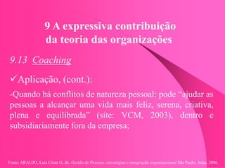 Fonte: ARAUJO, Luis César G. de. Gestão de Pessoas; estratégias e integração organizacional São Paulo: Atlas, 2006.
9 A expressiva contribuição
da teoria das organizações
9.13 Coaching
Aplicação, (cont.):
-Quando há conflitos de natureza pessoal: pode “ajudar as
pessoas a alcançar uma vida mais feliz, serena, criativa,
plena e equilibrada” (site: VCM, 2003), dentro e
subsidiariamente fora da empresa;
 