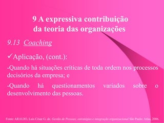 Fonte: ARAUJO, Luis César G. de. Gestão de Pessoas; estratégias e integração organizacional São Paulo: Atlas, 2006.
9 A expressiva contribuição
da teoria das organizações
9.13 Coaching
Aplicação, (cont.):
-Quando há situações críticas de toda ordem nos processos
decisórios da empresa; e
-Quando há questionamentos variados sobre o
desenvolvimento das pessoas.
 