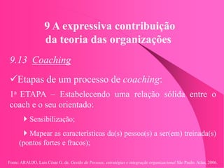 Fonte: ARAUJO, Luis César G. de. Gestão de Pessoas; estratégias e integração organizacional São Paulo: Atlas, 2006.
9 A expressiva contribuição
da teoria das organizações
9.13 Coaching
Etapas de um processo de coaching:
1a ETAPA – Estabelecendo uma relação sólida entre o
coach e o seu orientado:
Sensibilização;
Mapear as características da(s) pessoa(s) a ser(em) treinada(s)
(pontos fortes e fracos);
 