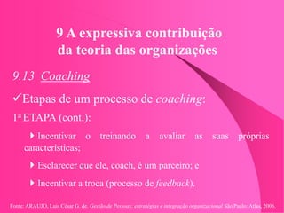 Fonte: ARAUJO, Luis César G. de. Gestão de Pessoas; estratégias e integração organizacional São Paulo: Atlas, 2006.
9 A expressiva contribuição
da teoria das organizações
9.13 Coaching
Etapas de um processo de coaching:
1a ETAPA (cont.):
Incentivar o treinando a avaliar as suas próprias
características;
Esclarecer que ele, coach, é um parceiro; e
Incentivar a troca (processo de feedback).
 