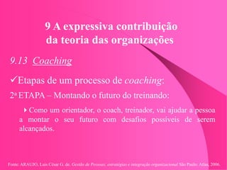 Fonte: ARAUJO, Luis César G. de. Gestão de Pessoas; estratégias e integração organizacional São Paulo: Atlas, 2006.
9 A expressiva contribuição
da teoria das organizações
9.13 Coaching
Etapas de um processo de coaching:
2a ETAPA – Montando o futuro do treinando:
Como um orientador, o coach, treinador, vai ajudar a pessoa
a montar o seu futuro com desafios possíveis de serem
alcançados.
 