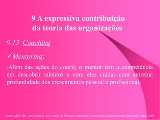 Fonte: ARAUJO, Luis César G. de. Gestão de Pessoas; estratégias e integração organizacional São Paulo: Atlas, 2006.
9 A expressiva contribuição
da teoria das organizações
9.13 Coaching
Mentoring:
.Além das ações do coach, o mentor tem a competência
em descobrir talentos e com eles cuidar com extrema
profundidade dos crescimentos pessoal e profissional;
 
