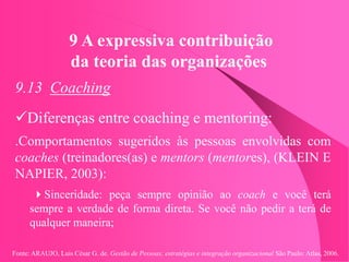 Fonte: ARAUJO, Luis César G. de. Gestão de Pessoas; estratégias e integração organizacional São Paulo: Atlas, 2006.
9 A expressiva contribuição
da teoria das organizações
9.13 Coaching
Diferenças entre coaching e mentoring:
.Comportamentos sugeridos às pessoas envolvidas com
coaches (treinadores(as) e mentors (mentores), (KLEIN E
NAPIER, 2003):
Sinceridade: peça sempre opinião ao coach e você terá
sempre a verdade de forma direta. Se você não pedir a terá de
qualquer maneira;
 