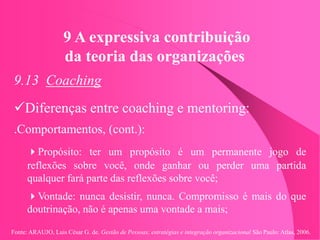 Fonte: ARAUJO, Luis César G. de. Gestão de Pessoas; estratégias e integração organizacional São Paulo: Atlas, 2006.
9 A expressiva contribuição
da teoria das organizações
9.13 Coaching
Diferenças entre coaching e mentoring:
.Comportamentos, (cont.):
Propósito: ter um propósito é um permanente jogo de
reflexões sobre você, onde ganhar ou perder uma partida
qualquer fará parte das reflexões sobre você;
Vontade: nunca desistir, nunca. Compromisso é mais do que
doutrinação, não é apenas uma vontade a mais;
 