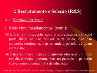 Fonte: ARAUJO, Luis César G. de. Gestão de Pessoas; estratégias e integração organizacional São Paulo: Atlas, 2006.
2 Recrutamento e Seleção (R&S)
2.4 No plano externo
 Mais vinte mandamentos, (cont.):
13) Entrar em discussão com o entrevistador(a): você
pode dizer, se não houver outra saída, que não
concorda totalmente, mas entende a posição de quem
entrevista;
14) Palavrão nunca: nem se o entrevistador usar um, hoje
em dia é menos comum, mas no passado o palavrão
soava como absoluta falta de educação;
 