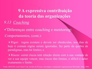 Fonte: ARAUJO, Luis César G. de. Gestão de Pessoas; estratégias e integração organizacional São Paulo: Atlas, 2006.
9 A expressiva contribuição
da teoria das organizações
9.13 Coaching
Diferenças entre coaching e mentoring:
.Comportamentos, (cont.):
Rigor: regras existem e devem ser obedecidas, nos dias de
hoje é comum regras serem ignoradas, faz parte da quebra de
paradigmas, mas há limites; e
Riscos: correr riscos tem relação direta com a sua vontade de
ver a sua equipe vencer, mas riscos têm limites, o difícil é saber
exatamente o limite.
 
