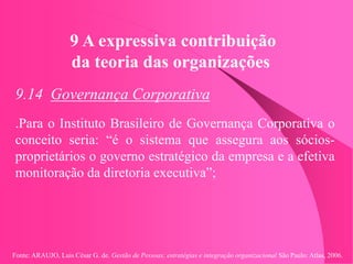 Fonte: ARAUJO, Luis César G. de. Gestão de Pessoas; estratégias e integração organizacional São Paulo: Atlas, 2006.
9 A expressiva contribuição
da teoria das organizações
9.14 Governança Corporativa
.Para o Instituto Brasileiro de Governança Corporativa o
conceito seria: “é o sistema que assegura aos sócios-
proprietários o governo estratégico da empresa e a efetiva
monitoração da diretoria executiva”;
 