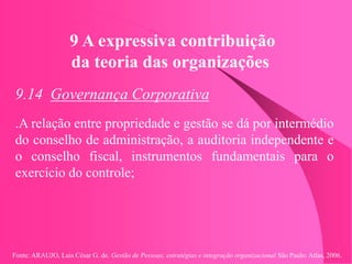 Fonte: ARAUJO, Luis César G. de. Gestão de Pessoas; estratégias e integração organizacional São Paulo: Atlas, 2006.
9 A expressiva contribuição
da teoria das organizações
9.14 Governança Corporativa
.A relação entre propriedade e gestão se dá por intermédio
do conselho de administração, a auditoria independente e
o conselho fiscal, instrumentos fundamentais para o
exercício do controle;
 